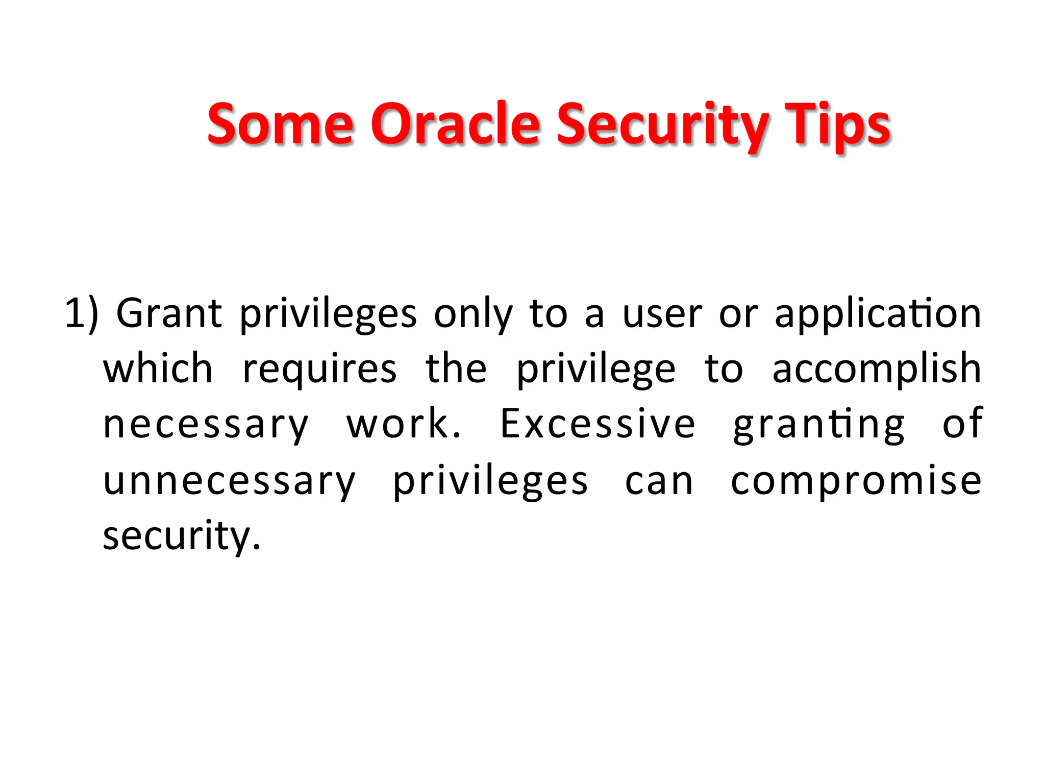 Some	
  Oracle	
  Security	
  Tips	
  

1)	
  Grant	
  privileges	
  only	
  to	
  a	
  user	
  or	
  applicaKon	
  
     which	
   requires	
   the	
   privilege	
   to	
   accomplish	
  
     necessary	
   work.	
   Excessive	
   granKng	
   of	
  
     unnecessary	
   privileges	
   can	
   compromise	
  
     security.	
  
	
  
 
