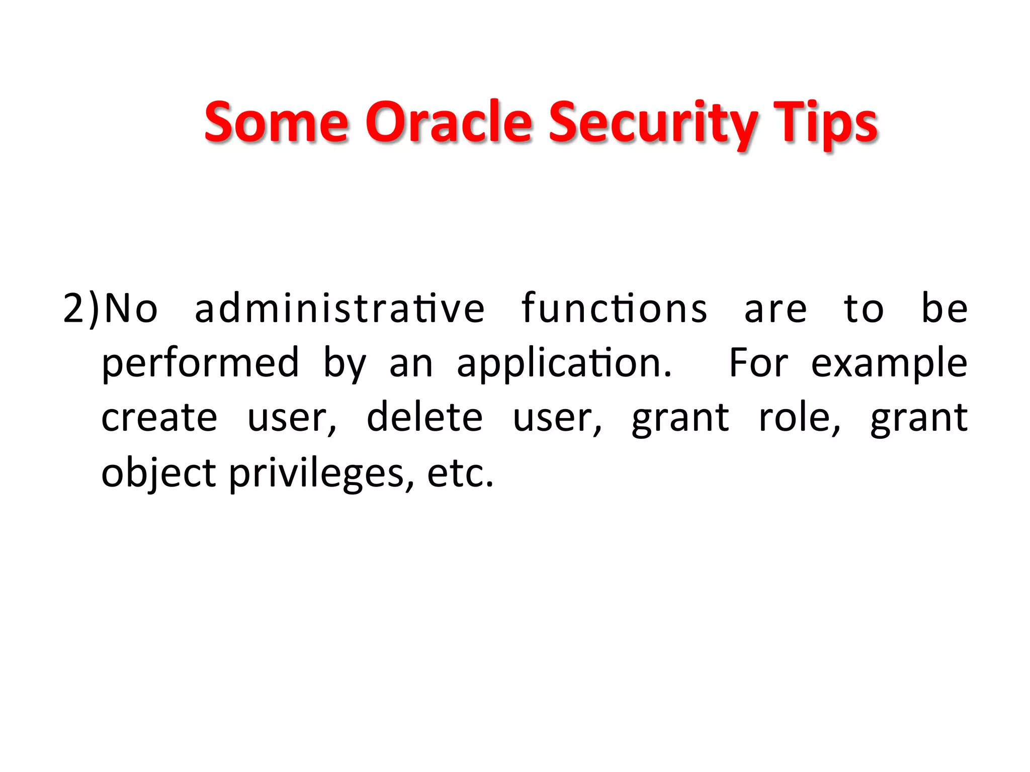 Some	
  Oracle	
  Security	
  Tips	
  

2)No	
   administraKve	
   funcKons	
   are	
   to	
   be	
  
     performed	
   by	
   an	
   applicaKon.	
   	
   For	
   example	
  
     create	
   user,	
   delete	
   user,	
   grant	
   role,	
   grant	
  
     object	
  privileges,	
  etc.	
  
	
  
	
  
 