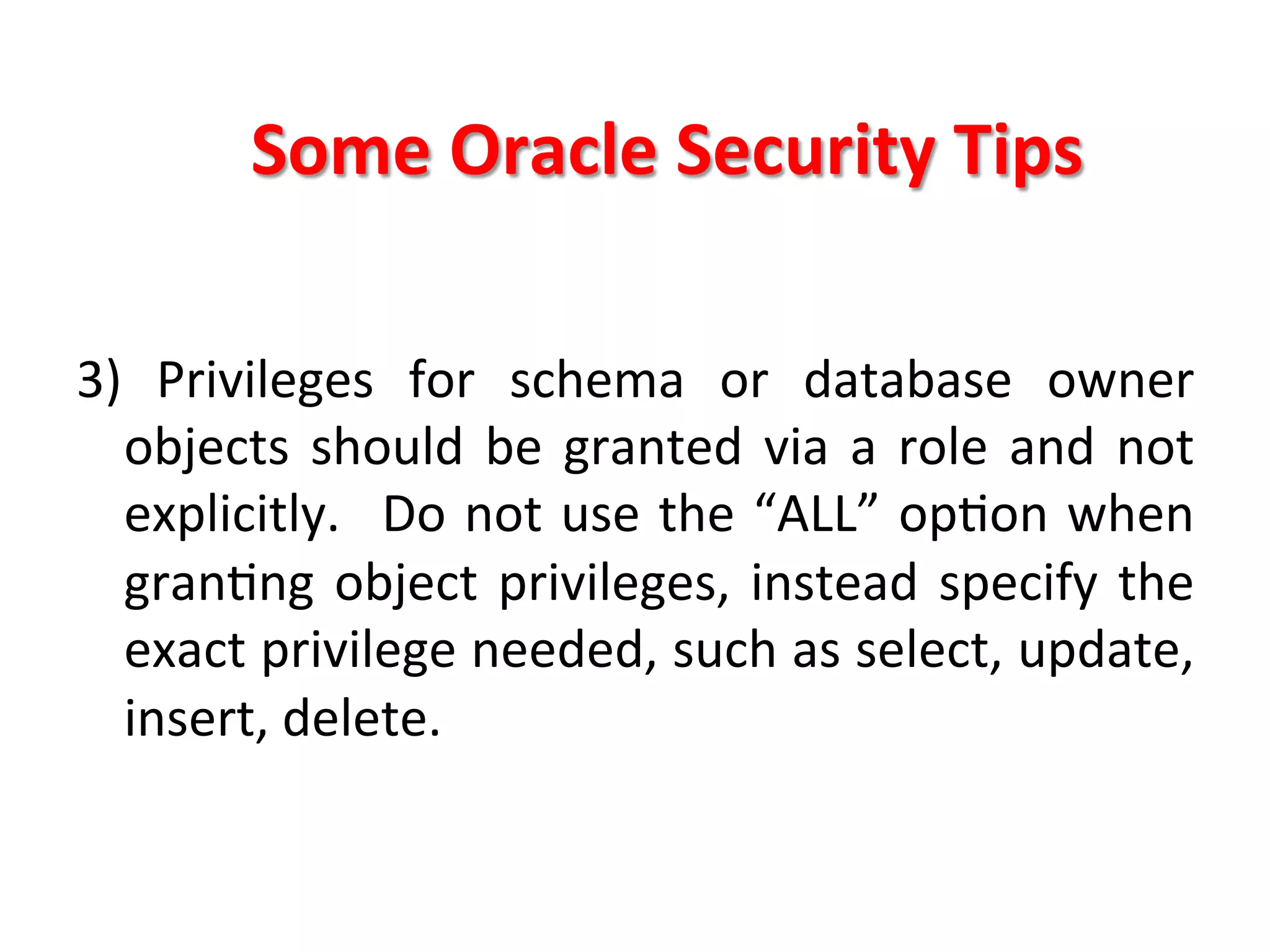 Some	
  Oracle	
  Security	
  Tips	
  

3)	
   Privileges	
   for	
   schema	
   or	
   database	
   owner	
  
     objects	
   should	
   be	
   granted	
   via	
   a	
   role	
   and	
   not	
  
     explicitly.	
   	
  Do	
  not	
  use	
  the	
  “ALL”	
  opKon	
  when	
  
     granKng	
   object	
   privileges,	
   instead	
   specify	
   the	
  
     exact	
  privilege	
  needed,	
  such	
  as	
  select,	
  update,	
  
     insert,	
  delete.	
  
	
  
	
  
 