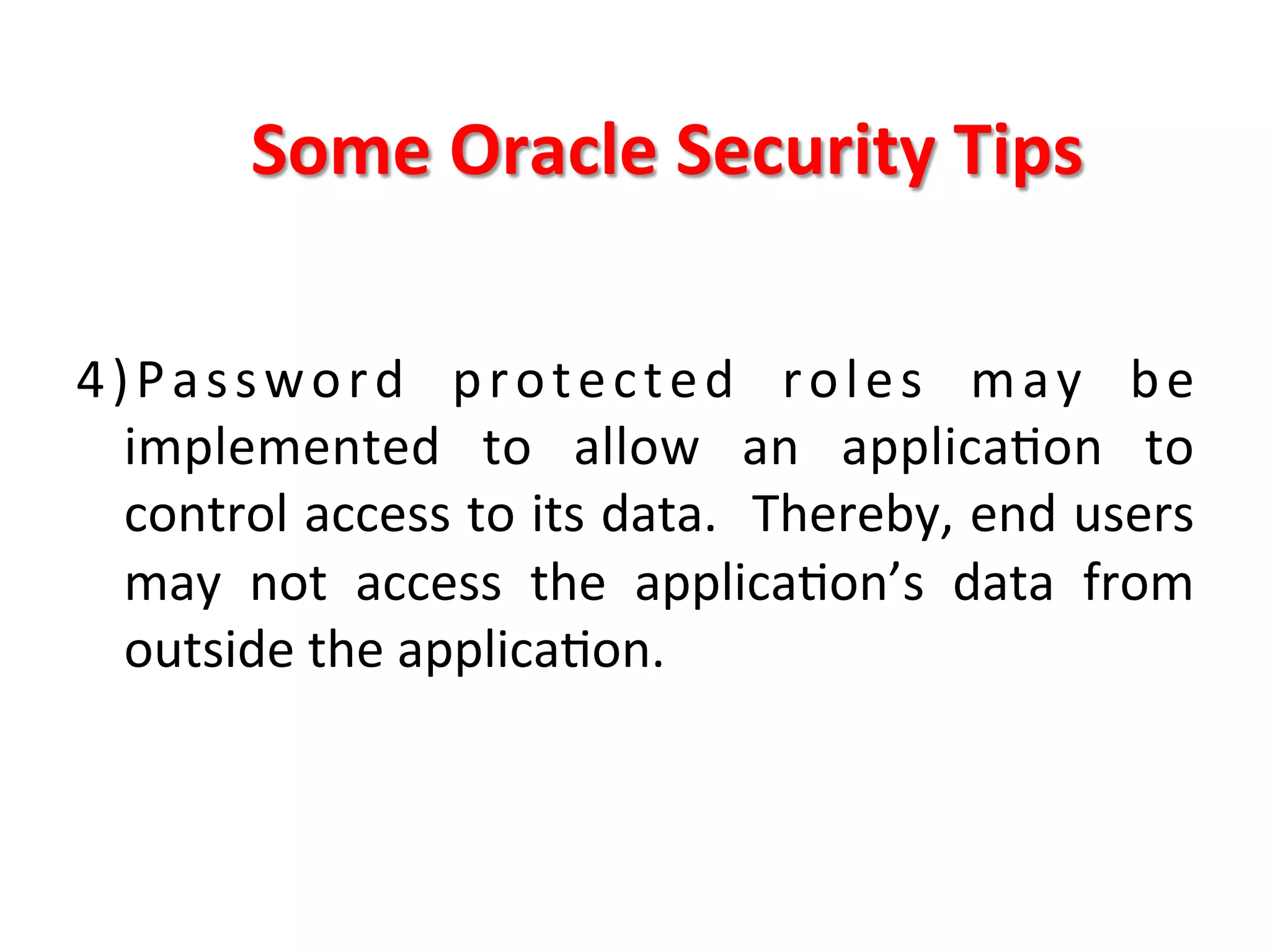 Some	
  Oracle	
  Security	
  Tips	
  

4 ) P a s s w o r d	
   p r o t e c t e d	
   r o l e s	
   m a y	
   b e	
  
     implemented	
   to	
   allow	
   an	
   applicaKon	
   to	
  
     control	
  access	
  to	
  its	
  data.	
   	
  Thereby,	
  end	
  users	
  
     may	
   not	
   access	
   the	
   applicaKon’s	
   data	
   from	
  
     outside	
  the	
  applicaKon.	
  
	
  
	
  
 