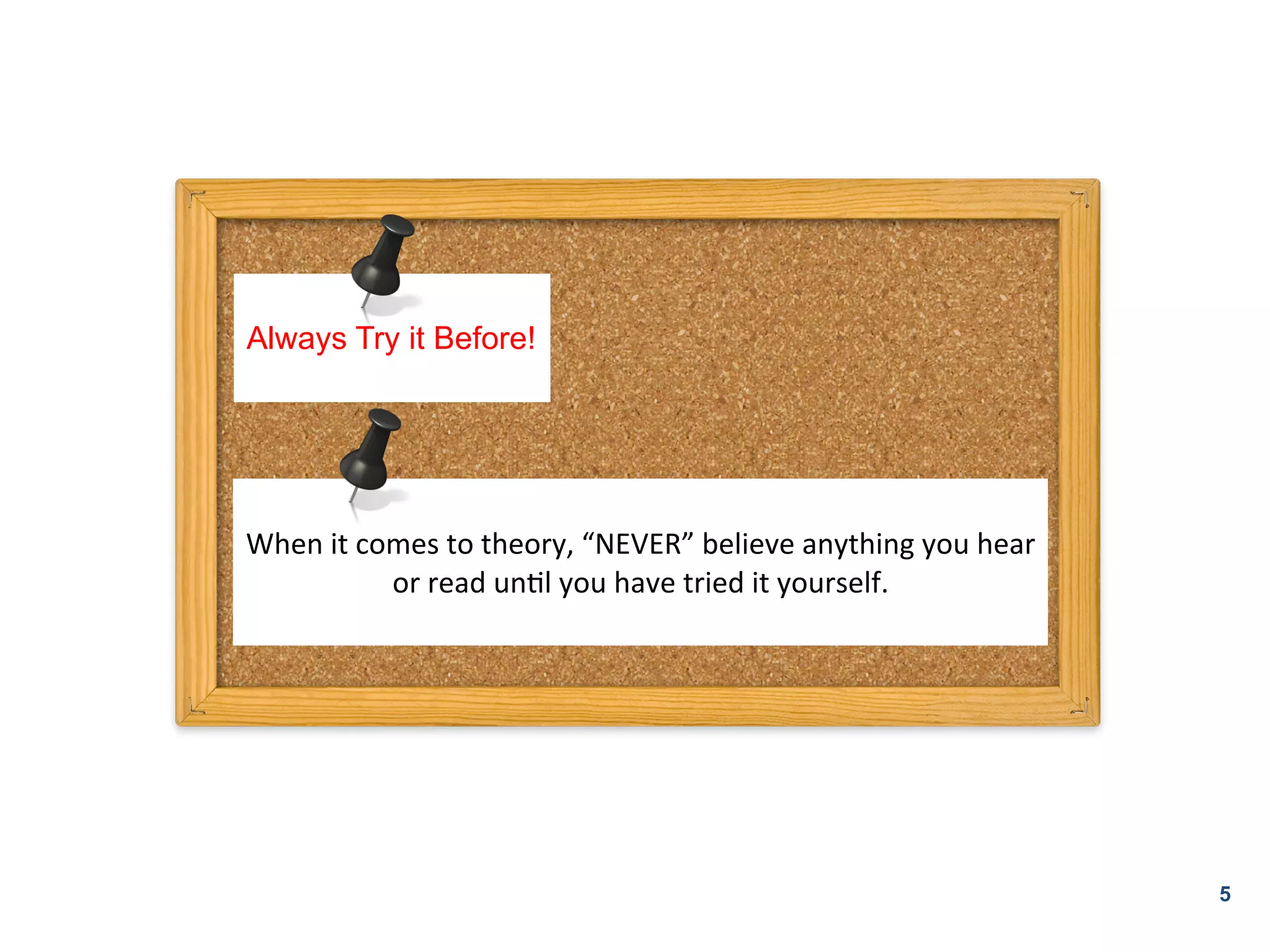 Always Try it Before!




	
  
When	
  it	
  comes	
  to	
  theory,	
  “NEVER”	
  believe	
  anything	
  you	
  hear	
  
                or	
  read	
  unKl	
  you	
  have	
  tried	
  it	
  yourself.	
  	
  
                                              	
  




                                                                                            5
 