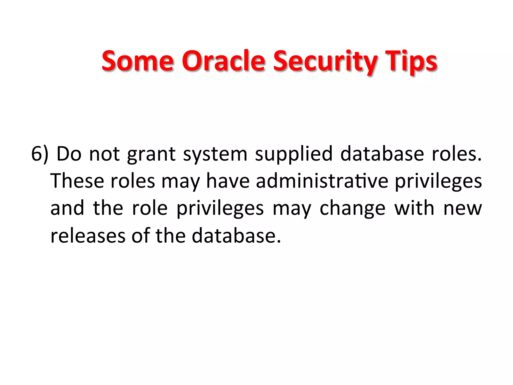 Some	
  Oracle	
  Security	
  Tips	
  

6)	
  Do	
  not	
  grant	
  system	
  supplied	
  database	
  roles.	
  
     These	
  roles	
  may	
  have	
  administraKve	
  privileges	
  
     and	
   the	
   role	
   privileges	
   may	
   change	
   with	
   new	
  
     releases	
  of	
  the	
  database.	
  
	
  
	
  
	
  
	
  
 