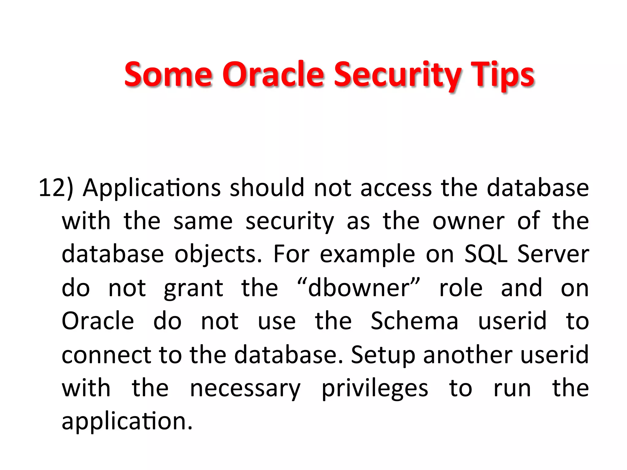 Some	
  Oracle	
  Security	
  Tips	
  

12)	
  ApplicaKons	
  should	
  not	
  access	
  the	
  database	
  
     with	
   the	
   same	
   security	
   as	
   the	
   owner	
   of	
   the	
  
     database	
   objects.	
   For	
   example	
   on	
   SQL	
   Server	
  
     do	
   not	
   grant	
   the	
   “dbowner”	
   role	
   and	
   on	
  
     Oracle	
   do	
   not	
   use	
   the	
   Schema	
   userid	
   to	
  
     connect	
  to	
  the	
  database.	
  Setup	
  another	
  userid	
  
     with	
   the	
   necessary	
   privileges	
   to	
   run	
   the	
  
     applicaKon.	
  
	
  
 