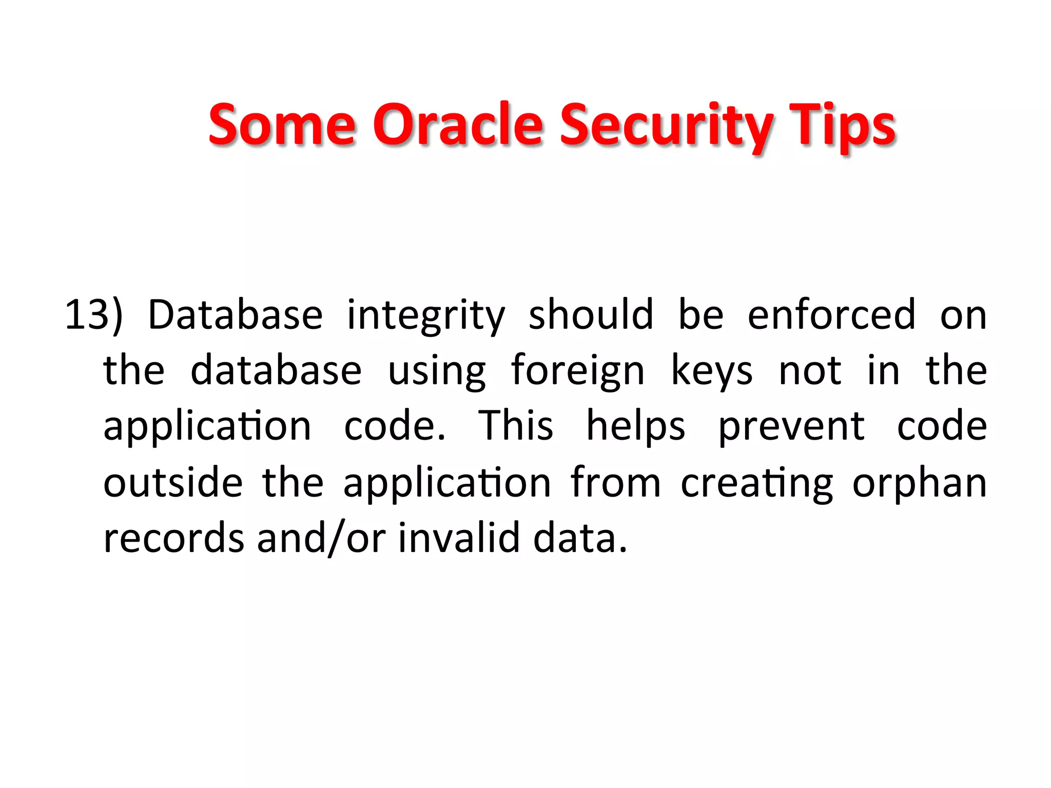 Some	
  Oracle	
  Security	
  Tips	
  

13)	
   Database	
   integrity	
   should	
   be	
   enforced	
   on	
  
     the	
   database	
   using	
   foreign	
   keys	
   not	
   in	
   the	
  
     applicaKon	
   code.	
   This	
   helps	
   prevent	
   code	
  
     outside	
   the	
   applicaKon	
   from	
   creaKng	
   orphan	
  
     records	
  and/or	
  invalid	
  data.	
  
	
  
	
  
	
  
 