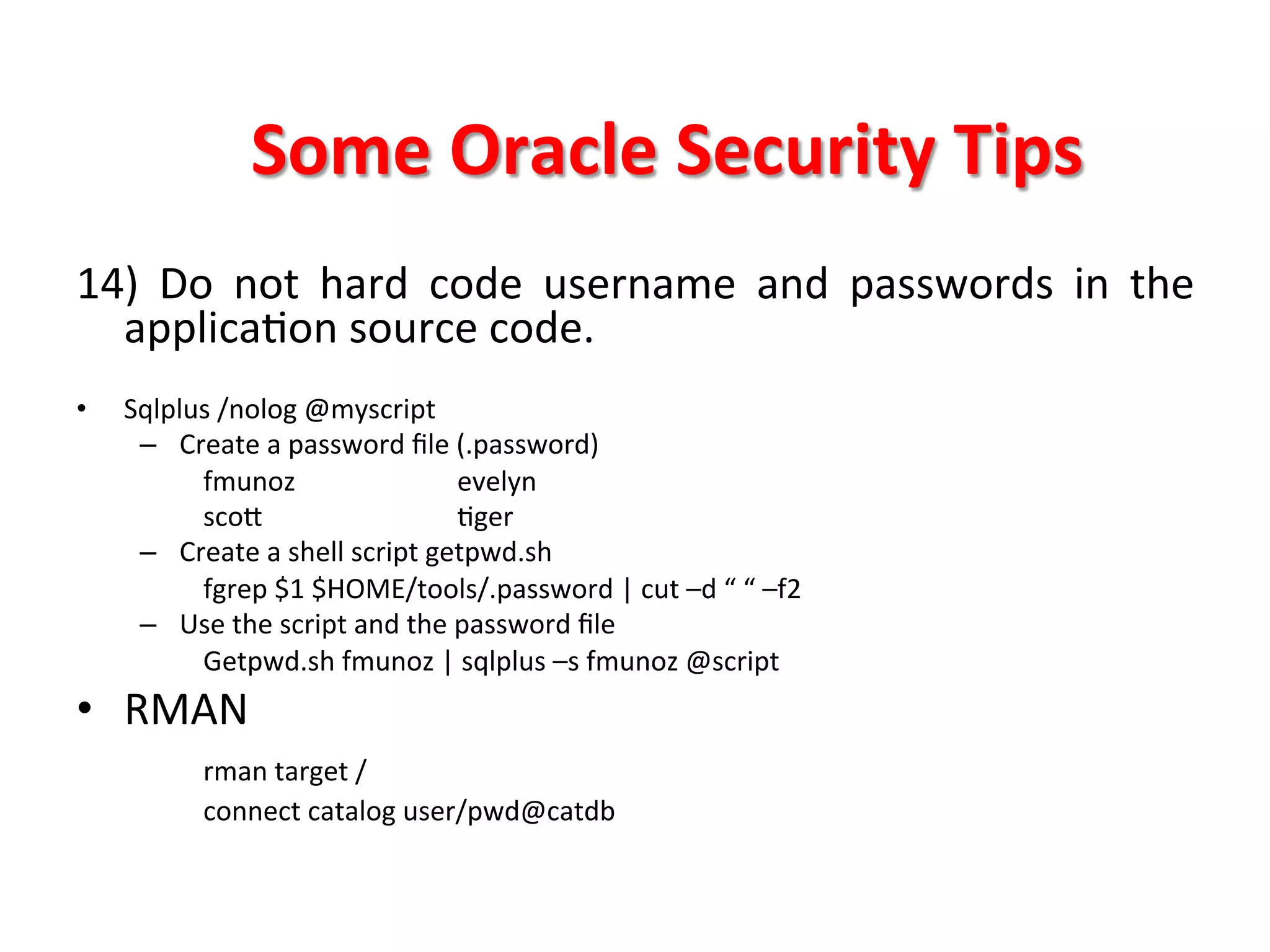 Some	
  Oracle	
  Security	
  Tips	
  
14)	
   Do	
   not	
   hard	
   code	
   username	
   and	
   passwords	
   in	
   the	
  
  applicaKon	
  source	
  code.	
  
	
  
•      Sqlplus	
  /nolog	
  @myscript	
  
        –  Create	
  a	
  password	
  ﬁle	
  (.password)	
  
             	
  fmunoz	
   	
                 	
  evelyn	
  
             	
  scoX            	
            	
  Kger	
  
        –  Create	
  a	
  shell	
  script	
  getpwd.sh	
  
             	
  fgrep	
  $1	
  $HOME/tools/.password	
  |	
  cut	
  –d	
  “	
  “	
  –f2	
  
        –  Use	
  the	
  script	
  and	
  the	
  password	
  ﬁle	
  
                 Getpwd.sh	
  fmunoz	
  |	
  sqlplus	
  –s	
  fmunoz	
  @script	
  
•  RMAN	
  
     	
  rman	
  target	
  /	
  
                	
  connect	
  catalog	
  user/pwd@catdb	
  
	
  
	
  
	
  
 