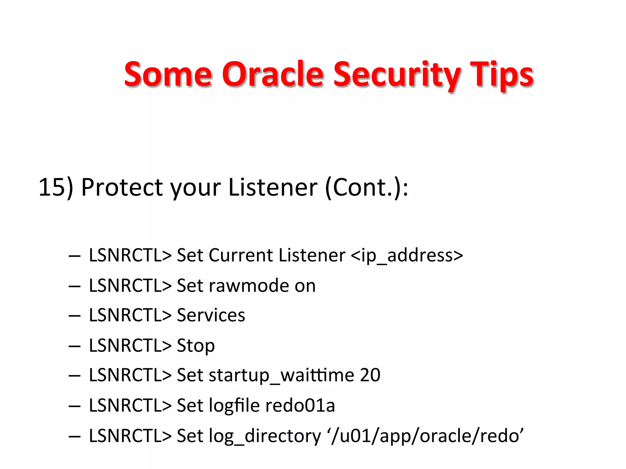 Some	
  Oracle	
  Security	
  Tips	
  

15)	
  Protect	
  your	
  Listener	
  (Cont.):	
  

    –  LSNRCTL>	
  Set	
  Current	
  Listener	
  <ip_address>	
  
    –  LSNRCTL>	
  Set	
  rawmode	
  on	
  
    –  LSNRCTL>	
  Services	
  
    –  LSNRCTL>	
  Stop	
  
    –  LSNRCTL>	
  Set	
  startup_waitme	
  20	
  
    –  LSNRCTL>	
  Set	
  logﬁle	
  redo01a	
  
    –  LSNRCTL>	
  Set	
  log_directory	
  ‘/u01/app/oracle/redo’	
  
 