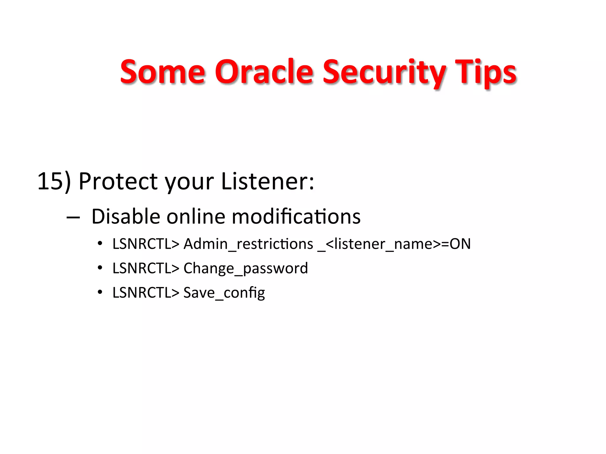 Some	
  Oracle	
  Security	
  Tips	
  

15)	
  Protect	
  your	
  Listener:	
  
       –  	
  Disable	
  online	
  modiﬁcaKons	
  
           •  LSNRCTL>	
  Admin_restricKons	
  _<listener_name>=ON	
  
           •  LSNRCTL>	
  Change_password	
  
           •  LSNRCTL>	
  Save_conﬁg	
  



	
  
	
  
	
  
 