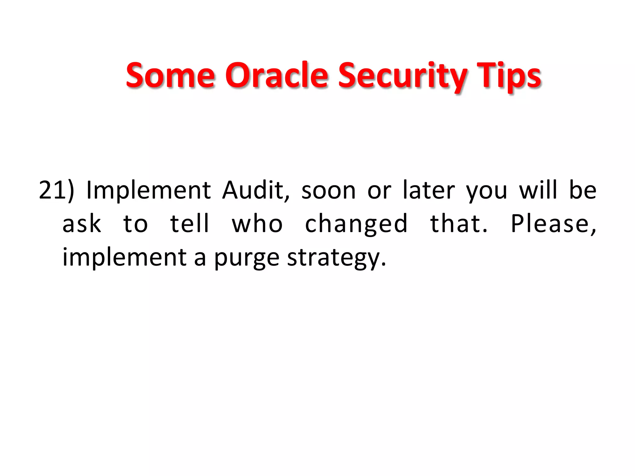 Some	
  Oracle	
  Security	
  Tips	
  

21)	
   Implement	
   Audit,	
   soon	
   or	
   later	
   you	
   will	
   be	
  
     ask	
   to	
   tell	
   who	
   changed	
   that.	
   Please,	
  
     implement	
  a	
  purge	
  strategy.	
  
	
  
	
  
	
  
	
  
	
  
 