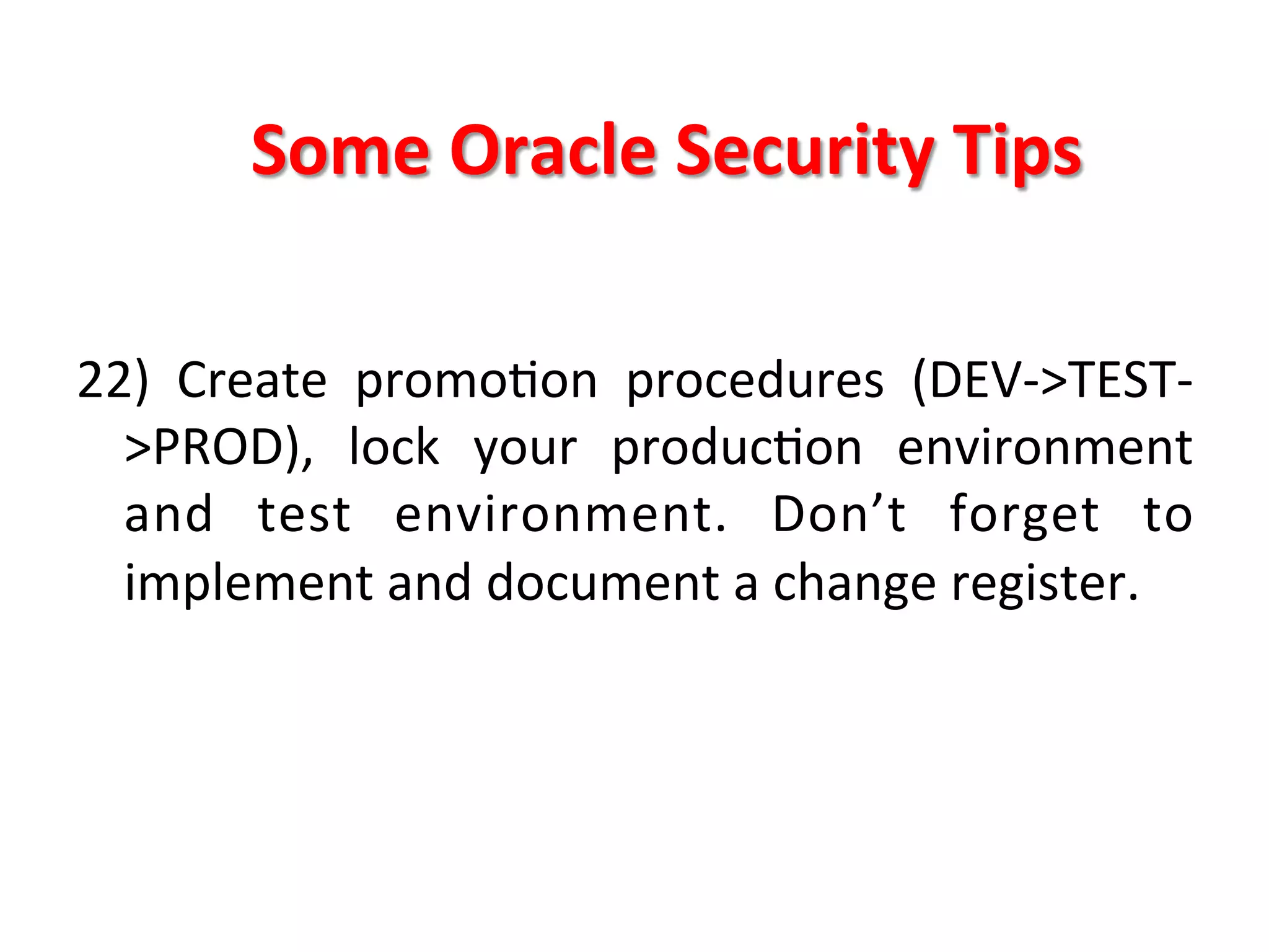 Some	
  Oracle	
  Security	
  Tips	
  

22)	
   Create	
   promoKon	
   procedures	
   (DEV-­‐>TEST-­‐
     >PROD),	
   lock	
   your	
   producKon	
   environment	
  
     and	
   test	
   environment.	
   Don’t	
   forget	
   to	
  
     implement	
  and	
  document	
  a	
  change	
  register.	
  
	
  
	
  
	
  
	
  
 