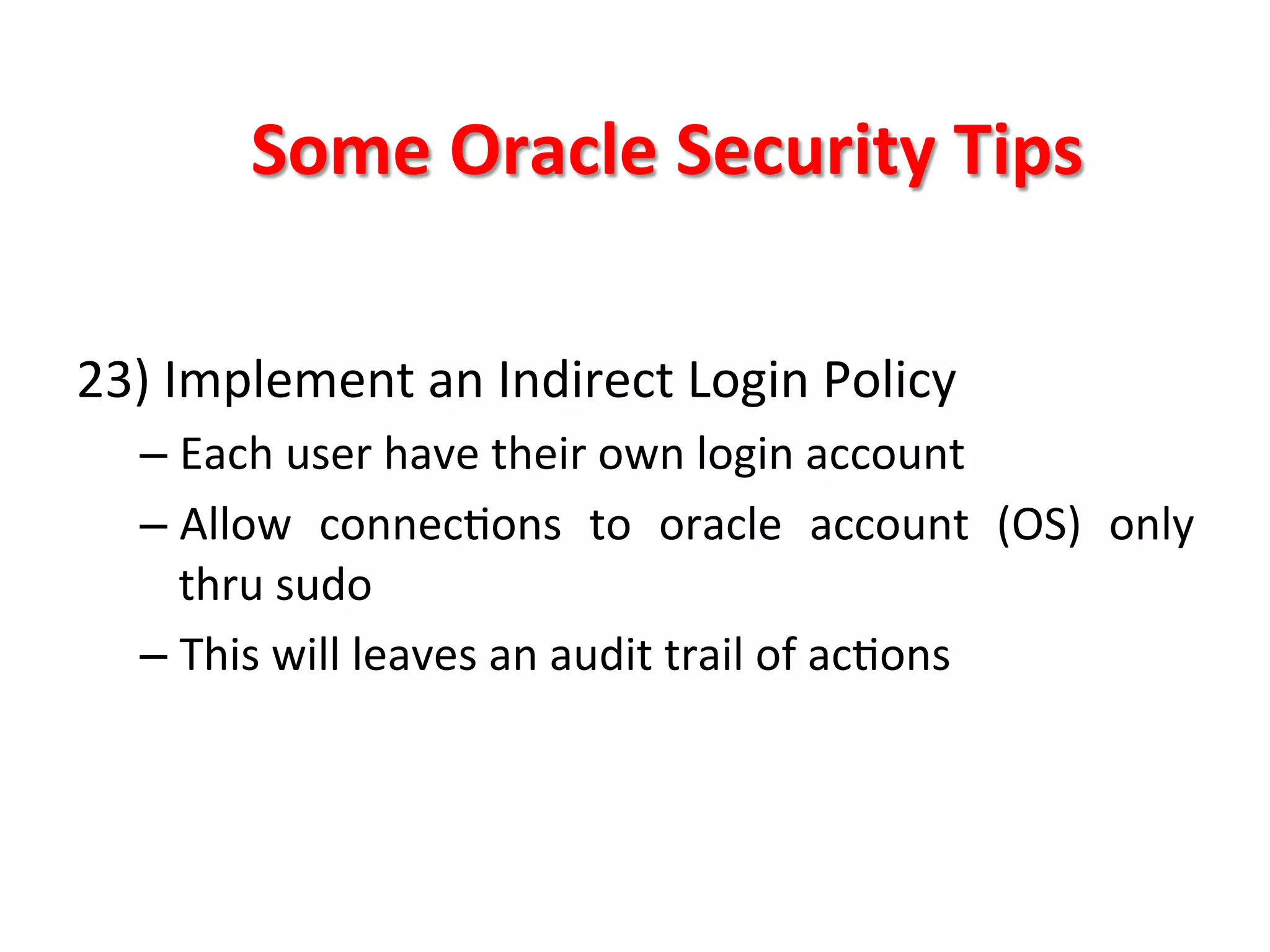 Some	
  Oracle	
  Security	
  Tips	
  

23)	
  Implement	
  an	
  Indirect	
  Login	
  Policy	
  
       –  Each	
  user	
  have	
  their	
  own	
  login	
  account	
  
       –  Allow	
   connecKons	
   to	
   oracle	
   account	
   (OS)	
   only	
  
          thru	
  sudo	
  
       –  This	
  will	
  leaves	
  an	
  audit	
  trail	
  of	
  acKons	
  
	
  
	
  
	
  
 