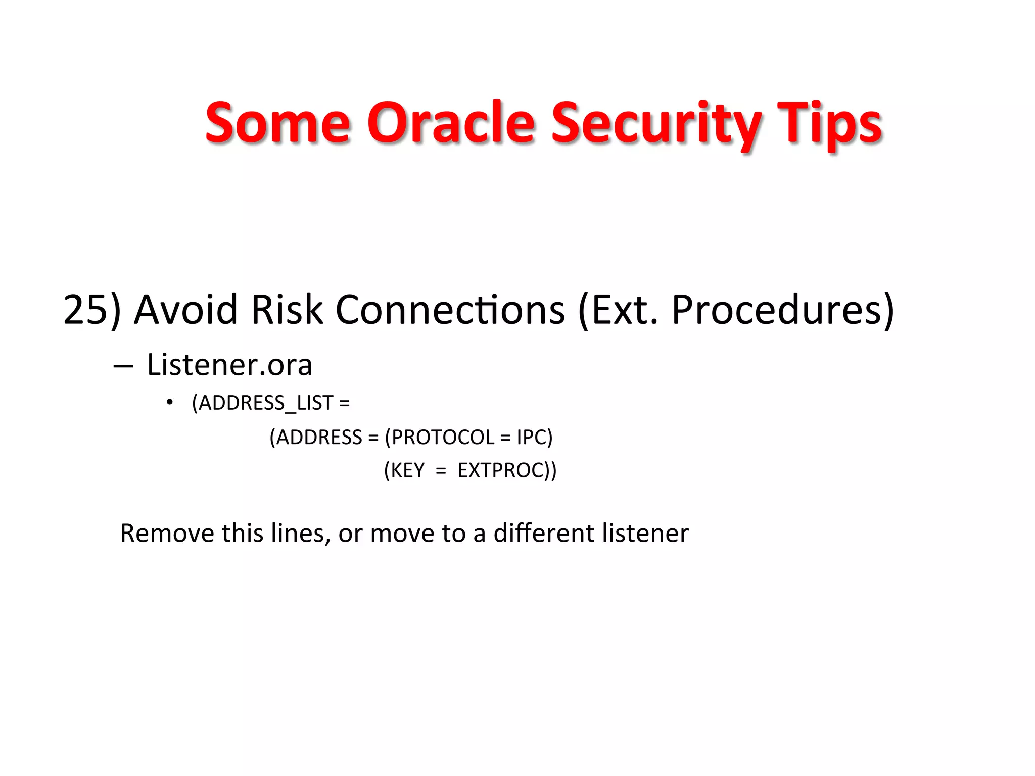 Some	
  Oracle	
  Security	
  Tips	
  

25)	
  Avoid	
  Risk	
  ConnecKons	
  (Ext.	
  Procedures)	
  
       –  Listener.ora	
  
             •  (ADDRESS_LIST	
  =	
  
                       	
  (ADDRESS	
  =	
  (PROTOCOL	
  =	
  IPC)	
  
                      	
  	
  	
  	
  	
  	
  	
  	
  	
  	
  	
  	
  	
  	
  	
  	
  	
  	
  	
  	
  	
  	
  	
  (KEY	
  	
  =	
  	
  EXTPROC))	
  
                              	
  

       Remove	
  this	
  lines,	
  or	
  move	
  to	
  a	
  diﬀerent	
  listener	
  

	
  
	
  
	
  
 