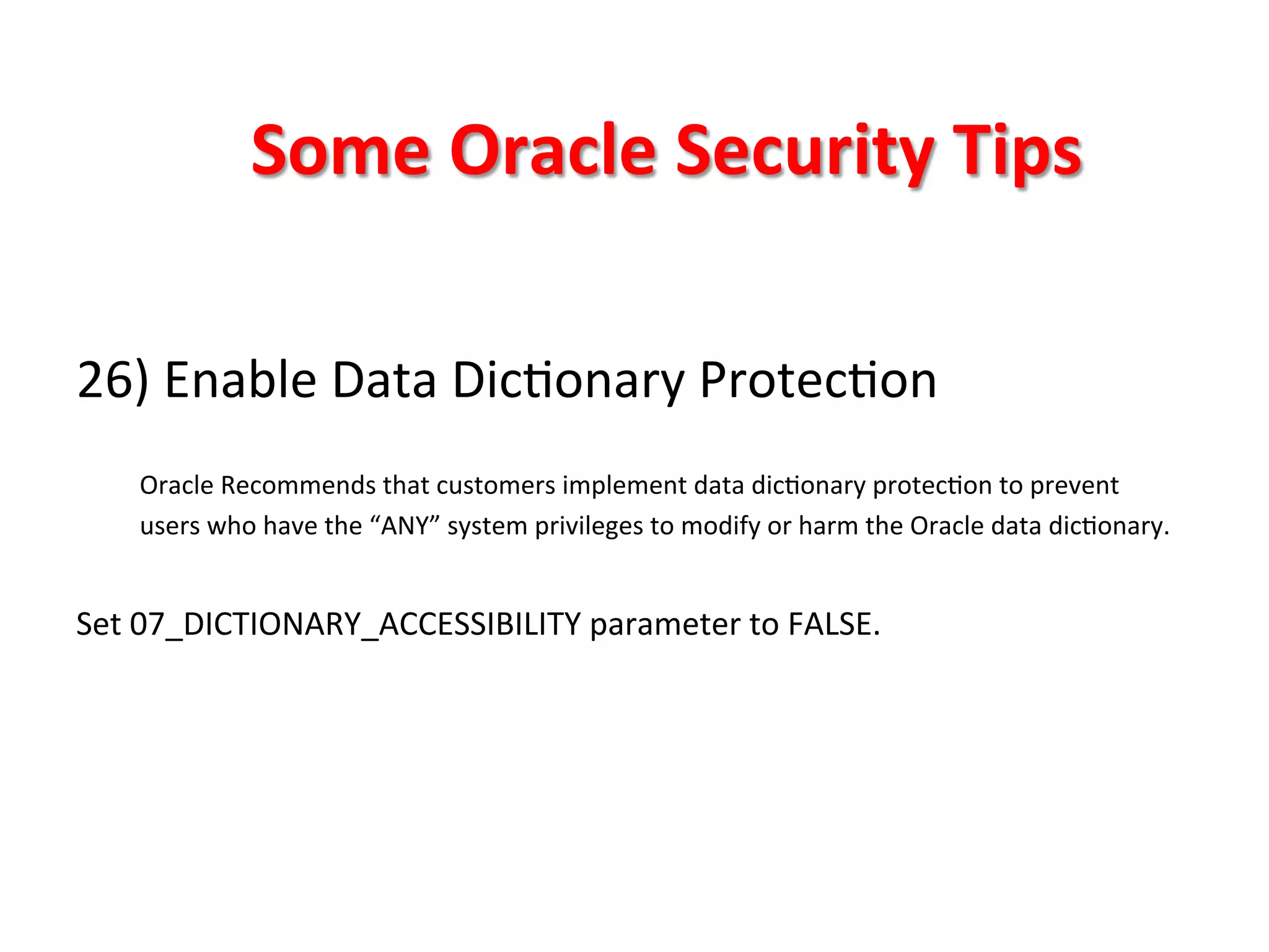 Some	
  Oracle	
  Security	
  Tips	
  

26)	
  Enable	
  Data	
  DicKonary	
  ProtecKon	
  
	
  
       Oracle	
  Recommends	
  that	
  customers	
  implement	
  data	
  dicKonary	
  protecKon	
  to	
  prevent	
  
       users	
  who	
  have	
  the	
  “ANY”	
  system	
  privileges	
  to	
  modify	
  or	
  harm	
  the	
  Oracle	
  data	
  dicKonary.	
  
	
  
Set	
  07_DICTIONARY_ACCESSIBILITY	
  parameter	
  to	
  FALSE.	
  

	
  
	
  
	
  
 