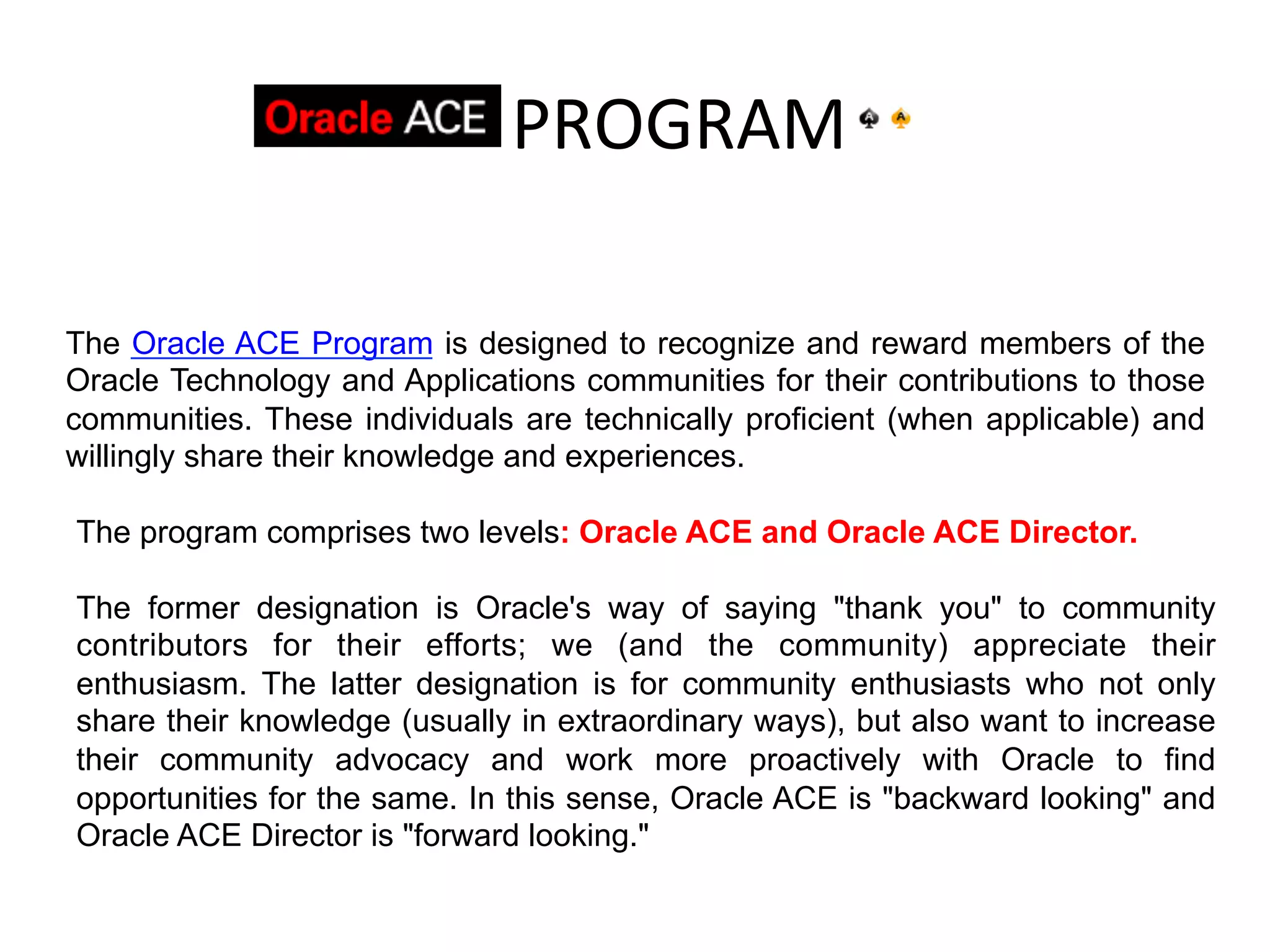  	
  	
  	
  	
  PROGRAM	
  

The Oracle ACE Program is designed to recognize and reward members of the
Oracle Technology and Applications communities for their contributions to those
communities. These individuals are technically proficient (when applicable) and
willingly share their knowledge and experiences.

The program comprises two levels: Oracle ACE and Oracle ACE Director.

The former designation is Oracle's way of saying "thank you" to community
contributors for their efforts; we (and the community) appreciate their
enthusiasm. The latter designation is for community enthusiasts who not only
share their knowledge (usually in extraordinary ways), but also want to increase
their community advocacy and work more proactively with Oracle to find
opportunities for the same. In this sense, Oracle ACE is "backward looking" and
Oracle ACE Director is "forward looking."
 