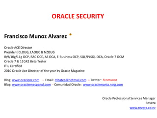 ORACLE	
  SECURITY	
  	
  
                                                                          	
  



Francisco	
  Munoz	
  Alvarez	
  	
  
	
  
Oracle	
  ACE	
  Director	
  
President	
  CLOUG,	
  LAOUC	
  &	
  NZOUG	
  
8/9/10g/11g	
  OCP,	
  RAC	
  OCE,	
  AS	
  OCA,	
  E-­‐Business	
  OCP,	
  SQL/PLSQL	
  OCA,	
  Oracle	
  7	
  OCM	
  
Oracle	
  7	
  &	
  11GR2	
  Beta	
  Tester	
  
ITIL	
  CerKﬁed	
  
2010	
  Oracle	
  Ace	
  Director	
  of	
  the	
  year	
  by	
  Oracle	
  Magazine	
  
	
  
Blog:	
  www.oraclenz.com	
  	
  	
  	
  -­‐	
  	
  Email:	
  mbatec@hotmail.com	
  	
  –	
  TwiXer	
  :	
  fcomunoz	
  
Blog:	
  www.oracleenespanol.com	
  	
  -­‐	
  Comunidad	
  Oracle:	
  	
  www.oraclemania.ning.com	
  
	
  
	
  
                                                                                                        Oracle	
  Professional	
  Services	
  Manager	
  
                                                                                                                                               Revera	
  	
  
                                                                                                                              www.revera.co.nz	
  	
  
	
  
 