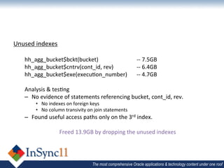 Unused	
  indexes	
  
	
  
     hh_agg_bucket$bckt(bucket) 	
                 	
   	
    	
  -­‐-­‐	
  7.5GB	
  
     hh_agg_bucket$cntrv(cont_id,	
  rev)	
             	
    	
  -­‐-­‐	
  6.4GB	
  
     hh_agg_bucket$exe(execu1on_number) 	
  -­‐-­‐	
  4.7GB	
  
     	
  
     Analysis	
  &	
  tes1ng	
  
     –  No	
  evidence	
  of	
  statements	
  referencing	
  bucket,	
  cont_id,	
  rev.	
  
           •  No	
  indexes	
  on	
  foreign	
  keys	
  
           •  No	
  column	
  transivity	
  on	
  join	
  statements	
  
     –  Found	
  useful	
  access	
  paths	
  only	
  on	
  the	
  3rd	
  index.	
  
     	
  
                     Freed	
  13.9GB	
  by	
  dropping	
  the	
  unused	
  indexes	
  




                                                The most comprehensive Oracle applications & technology content under one roof
 