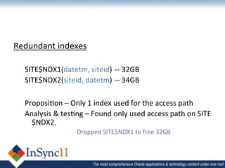 Redundant	
  indexes	
  
	
  
       SITE$NDX1(datetm,	
  siteid) 	
  -­‐-­‐	
  32GB	
  
       SITE$NDX2(siteid,	
  datetm) 	
  -­‐-­‐	
  34GB	
  
	
  
       Proposi1on	
  –	
  Only	
  1	
  index	
  used	
  for	
  the	
  access	
  path	
  
       Analysis	
  &	
  tes1ng	
  –	
  Found	
  only	
  used	
  access	
  path	
  on	
  SITE
         $NDX2.	
  
                              Dropped	
  SITE$NDX1	
  to	
  free	
  32GB	
  
	
  

                                      The most comprehensive Oracle applications & technology content under one roof
 