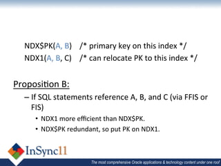 NDX$PK(A,	
  B) 	
  /*	
  primary	
  key	
  on	
  this	
  index	
  */	
  
       NDX1(A,	
  B,	
  C) 	
  /*	
  can	
  relocate	
  PK	
  to	
  this	
  index	
  */	
  
	
  
Proposi1on	
  B:	
  
       –  If	
  SQL	
  statements	
  reference	
  A,	
  B,	
  and	
  C	
  (via	
  FFIS	
  or	
  
          FIS)	
  
              •  NDX1	
  more	
  eﬃcient	
  than	
  NDX$PK.	
  
              •  NDX$PK	
  redundant,	
  so	
  put	
  PK	
  on	
  NDX1.	
  
       	
  

                                        The most comprehensive Oracle applications & technology content under one roof
 