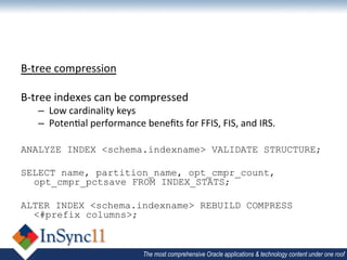 B-­‐tree	
  compression	
  
	
  
B-­‐tree	
  indexes	
  can	
  be	
  compressed	
  
       –  Low	
  cardinality	
  keys	
  
       –  Poten1al	
  performance	
  beneﬁts	
  for	
  FFIS,	
  FIS,	
  and	
  IRS.	
  
	
  
ANALYZE INDEX <schema.indexname> VALIDATE STRUCTURE;

SELECT name, partition_name, opt_cmpr_count,
  opt_cmpr_pctsave FROM INDEX_STATS;

ALTER INDEX <schema.indexname> REBUILD COMPRESS
  <#prefix columns>;



                                          The most comprehensive Oracle applications & technology content under one roof
 