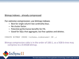 Bitmap	
  indexes	
  -­‐	
  already	
  compressed	
  
	
  
For	
  extreme	
  compression;	
  use	
  bitmap	
  indexes	
  
       –    Best	
  for	
  single	
  column	
  low	
  cardinality	
  keys.	
  
       –    No	
  cluster	
  factor.	
  
       –    Poten1al	
  performance	
  beneﬁts	
  for	
  FIS.	
  
       –    Good	
  for	
  SQLs	
  that	
  aggregate,	
  but	
  few	
  updates	
  and	
  deletes.	
  
	
  
CREATE BITMAP INDEX <schema.indexname> ON …;
	
  
Bitmap	
  compression	
  ra1o	
  is	
  in	
  the	
  order	
  of	
  100:1,	
  so	
  a	
  5GB	
  b-­‐tree	
  may	
  
     compress	
  to	
  a	
  0.05GB	
  bitmap.	
  




                                               The most comprehensive Oracle applications & technology content under one roof
 