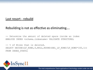 Last	
  resort	
  -­‐	
  rebuild	
  
	
  
Rebuilding	
  is	
  not	
  as	
  eﬀec1ve	
  as	
  elimina1ng….	
  
	
  
-- Determine the amount of deleted space inside an index
ANALYZE INDEX <schema.indexname> VALIDATE STRUCTURE;

-- % of Btree that is deleted.
SELECT DECODE(LF_ROWS,0,NULL,ROUND(DEL_LF_ROWS/LF_ROWS*100,1))
FROM INDEX_STATS;




                                 The most comprehensive Oracle applications & technology content under one roof
 