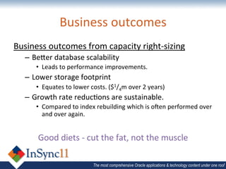 Business	
  outcomes	
  
Business	
  outcomes	
  from	
  capacity	
  right-­‐sizing	
  
    –  Beuer	
  database	
  scalability	
  
        •  Leads	
  to	
  performance	
  improvements.	
  
    –  Lower	
  storage	
  footprint	
  
        •  Equates	
  to	
  lower	
  costs.	
  ($1/4m	
  over	
  2	
  years)	
  
    –  Growth	
  rate	
  reduc1ons	
  are	
  sustainable.	
  
        •  Compared	
  to	
  index	
  rebuilding	
  which	
  is	
  oien	
  performed	
  over	
  
           and	
  over	
  again.	
  
                                          	
  
         Good	
  diets	
  -­‐	
  cut	
  the	
  fat,	
  not	
  the	
  muscle	
  

                                       The most comprehensive Oracle applications & technology content under one roof
 