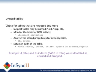Unused	
  tables	
  
	
  
Check	
  for	
  tables	
  that	
  are	
  not	
  used	
  any	
  more	
  
         –  Suspect	
  tables	
  may	
  be	
  named:	
  *old,	
  *bkp,	
  etc.	
  
         –  Monitor	
  the	
  table	
  for	
  DML	
  ac1vity.	
  
                •  v$segment_statistics	
  
         –  Analyse	
  the	
  stored	
  procedures	
  for	
  dependencies.	
  
                •  dba_source	
  
         –  Setup	
  an	
  audit	
  of	
  the	
  table.	
  
                •  AUDIT select, insert, delete, update ON <schema.object>
	
  
       Example:	
  A	
  table	
  and	
  its	
  indexes	
  (84GB	
  in	
  total)	
  were	
  iden1ﬁed	
  as	
  
                                           unused	
  and	
  dropped.	
  
	
  


                                                    The most comprehensive Oracle applications & technology content under one roof
 