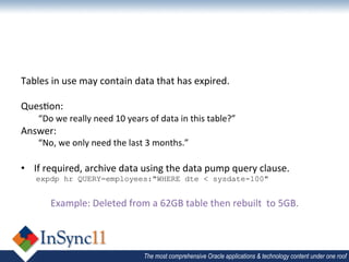  
Tables	
  in	
  use	
  may	
  contain	
  data	
  that	
  has	
  expired.	
  
	
  
Ques1on:	
  
       “Do	
  we	
  really	
  need	
  10	
  years	
  of	
  data	
  in	
  this	
  table?”	
  
Answer:	
  
       “No,	
  we	
  only	
  need	
  the	
  last	
  3	
  months.”	
  
	
  
•  If	
  required,	
  archive	
  data	
  using	
  the	
  data	
  pump	
  query	
  clause.	
  
       expdp hr QUERY=employees:"WHERE dte < sysdate-100"	
  
	
  
            Example:	
  Deleted	
  from	
  a	
  62GB	
  table	
  then	
  rebuilt	
  	
  to	
  5GB.	
  
	
  


                                                   The most comprehensive Oracle applications & technology content under one roof
 