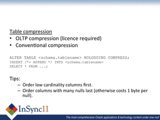 Table	
  compression	
  
•  OLTP	
  compression	
  (licence	
  required)	
  
•  Conven1onal	
  compression	
  
	
  
ALTER TABLE <schema.tablename> NOLOGGING COMPRESS;
INSERT /*+ APPEND */ INTO <schema.tablename>
SELECT * FROM …..;
	
  
Tips:	
  
      –  Order	
  low	
  cardinality	
  columns	
  ﬁrst.	
  
      –  Order	
  columns	
  with	
  many	
  nulls	
  last	
  (otherwise	
  costs	
  1	
  byte	
  per	
  
         null).	
  



                                          The most comprehensive Oracle applications & technology content under one roof
 
