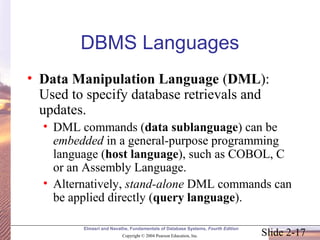Slide 2-17
Elmasri and Navathe, Fundamentals of Database Systems, Fourth Edition
Copyright © 2004 Pearson Education, Inc.
DBMS Languages
• Data Manipulation Language (DML):
Used to specify database retrievals and
updates.
• DML commands (data sublanguage) can be
embedded in a general-purpose programming
language (host language), such as COBOL, C
or an Assembly Language.
• Alternatively, stand-alone DML commands can
be applied directly (query language).
 