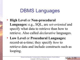 Slide 2-18
Elmasri and Navathe, Fundamentals of Database Systems, Fourth Edition
Copyright © 2004 Pearson Education, Inc.
DBMS Languages
• High Level or Non-procedural
Languages: e.g., SQL, are set-oriented and
specify what data to retrieve than how to
retrieve. Also called declarative languages.
• Low Level or Procedural Languages:
record-at-a-time; they specify how to
retrieve data and include constructs such as
looping.
 