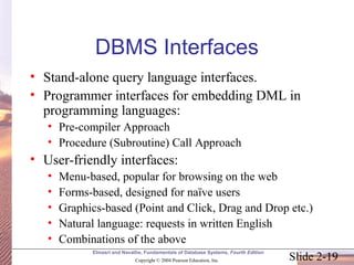 Slide 2-19
Elmasri and Navathe, Fundamentals of Database Systems, Fourth Edition
Copyright © 2004 Pearson Education, Inc.
DBMS Interfaces
• Stand-alone query language interfaces.
• Programmer interfaces for embedding DML in
programming languages:
• Pre-compiler Approach
• Procedure (Subroutine) Call Approach
• User-friendly interfaces:
• Menu-based, popular for browsing on the web
• Forms-based, designed for naïve users
• Graphics-based (Point and Click, Drag and Drop etc.)
• Natural language: requests in written English
• Combinations of the above
 