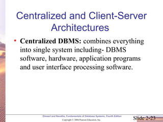 Slide 2-23
Elmasri and Navathe, Fundamentals of Database Systems, Fourth Edition
Copyright © 2004 Pearson Education, Inc.
Centralized and Client-Server
Architectures
• Centralized DBMS: combines everything
into single system including- DBMS
software, hardware, application programs
and user interface processing software.
 