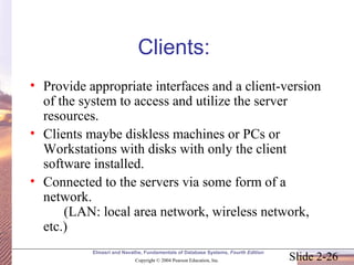 Slide 2-26
Elmasri and Navathe, Fundamentals of Database Systems, Fourth Edition
Copyright © 2004 Pearson Education, Inc.
Clients:
• Provide appropriate interfaces and a client-version
of the system to access and utilize the server
resources.
• Clients maybe diskless machines or PCs or
Workstations with disks with only the client
software installed.
• Connected to the servers via some form of a
network.
(LAN: local area network, wireless network,
etc.)
 