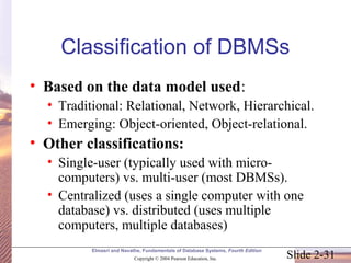 Slide 2-31
Elmasri and Navathe, Fundamentals of Database Systems, Fourth Edition
Copyright © 2004 Pearson Education, Inc.
Classification of DBMSs
• Based on the data model used:
• Traditional: Relational, Network, Hierarchical.
• Emerging: Object-oriented, Object-relational.
• Other classifications:
• Single-user (typically used with micro-
computers) vs. multi-user (most DBMSs).
• Centralized (uses a single computer with one
database) vs. distributed (uses multiple
computers, multiple databases)
 