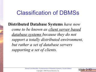 Slide 2-32
Elmasri and Navathe, Fundamentals of Database Systems, Fourth Edition
Copyright © 2004 Pearson Education, Inc.
Classification of DBMSs
Distributed Database Systems have now
come to be known as client server based
database systems because they do not
support a totally distributed environment,
but rather a set of database servers
supporting a set of clients.
 