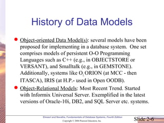 Slide 2-6
Elmasri and Navathe, Fundamentals of Database Systems, Fourth Edition
Copyright © 2004 Pearson Education, Inc.
History of Data Models
Object-oriented Data Model(s): several models have been
proposed for implementing in a database system. One set
comprises models of persistent O-O Programming
Languages such as C++ (e.g., in OBJECTSTORE or
VERSANT), and Smalltalk (e.g., in GEMSTONE).
Additionally, systems like O2, ORION (at MCC - then
ITASCA), IRIS (at H.P.- used in Open OODB).
Object-Relational Models: Most Recent Trend. Started
with Informix Universal Server. Exemplified in the latest
versions of Oracle-10i, DB2, and SQL Server etc. systems.
 