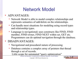 Slide 2-8
Elmasri and Navathe, Fundamentals of Database Systems, Fourth Edition
Copyright © 2004 Pearson Education, Inc.
Network Model
• ADVANTAGES:
• Network Model is able to model complex relationships and
represents semantics of add/delete on the relationships.
• Can handle most situations for modeling using record types
and relationship types.
• Language is navigational; uses constructs like FIND, FIND
member, FIND owner, FIND NEXT within set, GET etc.
Programmers can do optimal navigation through the database.
• DISADVANTAGES:
• Navigational and procedural nature of processing
• Database contains a complex array of pointers that thread
through a set of records.
Little scope for automated "query optimization”
 