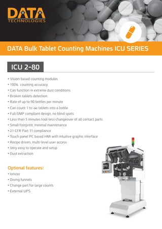 DATA Bulk Tablet Counting Machines ICU SERIES
ICU 2-80
• Vision-based counting modules
• 100% counting accuracy
• Can function in extreme dust conditions
• Broken tablets detection
• Rate of up to 90 bottles per minute
• Can count 1 to ∞ tablets into a bottle
• Full GMP compliant design, no blind spots
• Less than 5 minutes tool-less changeover of all contact parts
• Small footprint, minimal maintenance
• 21 CFR Part 11 compliance
• Touch panel PC based HMI with intuitive graphic interface
• Recipe driven, multi-level user access
• Very easy to operate and setup
• Dust extraction
Optional features:
• Ionizer
• Diving funnels
• Change part for large counts
• External UPS
 