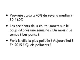 • Pauvreté : taux à 40% du revenu médian ?
50 ? 60% 	

• Les accidents de la route : morts sur le
coup ? Après une semaine ? Un mois ? Le
temps ? Les ponts ? 	

• Paris la ville la plus polluée ? Aujourd’hui ?
En 2015 ? Quels polluants ?
 