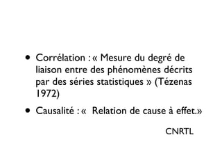 • Corrélation : « Mesure du degré de
liaison entre des phénomènes décrits
par des séries statistiques » (Tézenas
1972) 	

• Causalité : « Relation de cause à effet.»
CNRTL
 