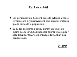 Parfois subtil
• Les personnes qui habitent près de pylônes à haute
tension sont signiﬁcativement plus souvent malades
que le reste de la population.	

• 50 % des accidents ont lieu durant un trajet de
moins de 30 km. L'habitude des courts trajets pour
aller travailler favorise le manque d'attention des
conducteurs.
CNDP
 