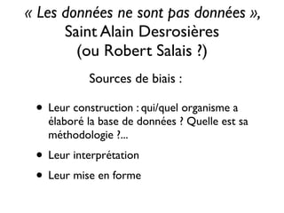 • Leur construction : qui/quel organisme a
élaboré la base de données ? Quelle est sa
méthodologie ?...	

• Leur interprétation	

• Leur mise en forme
« Les données ne sont pas données », 	

Saint Alain Desrosières 	

(ou Robert Salais ?)
Sources de biais :
 