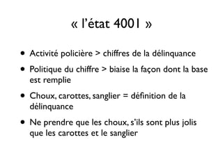 • Activité policière > chiffres de la délinquance 	

• Politique du chiffre > biaise la façon dont la base
est remplie	

• Choux, carottes, sanglier = déﬁnition de la
délinquance	

• Ne prendre que les choux, s’ils sont plus jolis
que les carottes et le sanglier
« l’état 4001 »
 