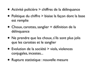 • Activité policière > chiffres de la délinquance 	

• Politique du chiffre > biaise la façon dont la base
est remplie	

• Choux, carottes, sanglier = déﬁnition de la
délinquance	

• Ne prendre que les choux, s’ils sont plus jolis
que les carottes et le sanglier	

• Evolution de la société > viols, violences
conjugales, incestes...	

• Rupture statistique : nouvelle mesure
 