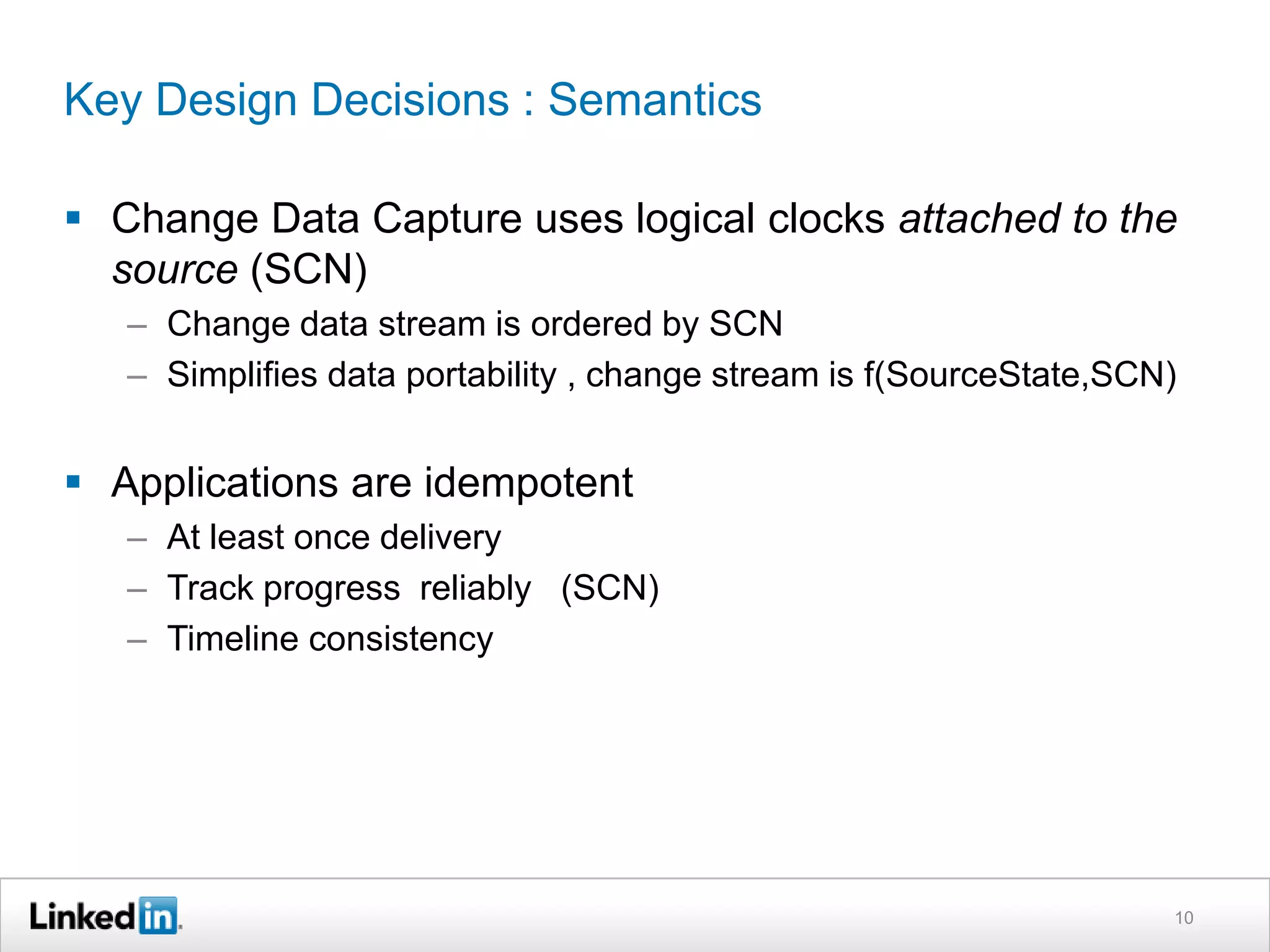 Key Design Decisions : Semantics
 Change Data Capture uses logical clocks attached to the
source (SCN)
– Change data stream is ordered by SCN
– Simplifies data portability , change stream is f(SourceState,SCN)
 Applications are idempotent
– At least once delivery
– Track progress reliably (SCN)
– Timeline consistency
10
 