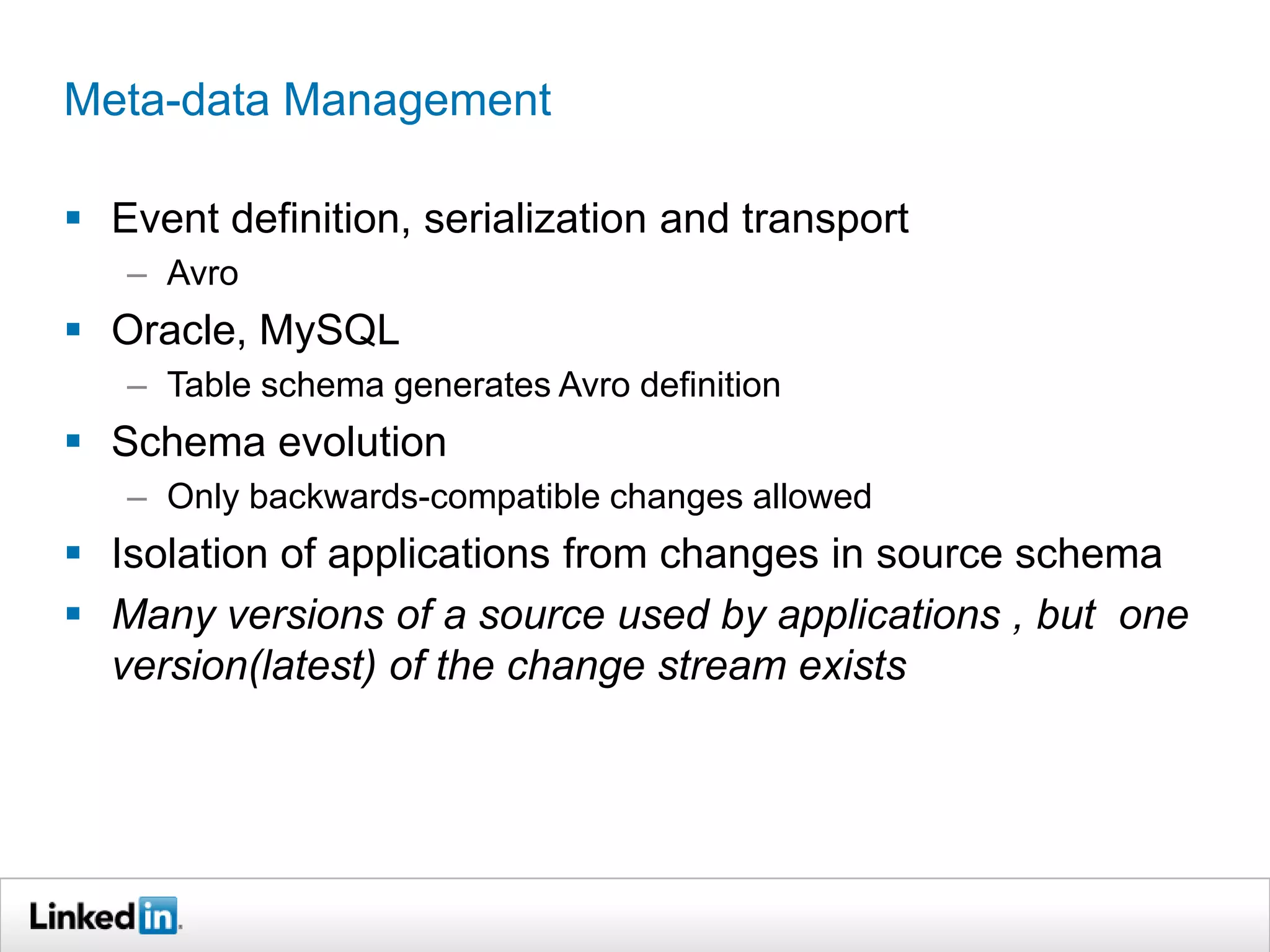 Meta-data Management
 Event definition, serialization and transport
– Avro
 Oracle, MySQL
– Table schema generates Avro definition
 Schema evolution
– Only backwards-compatible changes allowed
 Isolation of applications from changes in source schema
 Many versions of a source used by applications , but one
version(latest) of the change stream exists
 