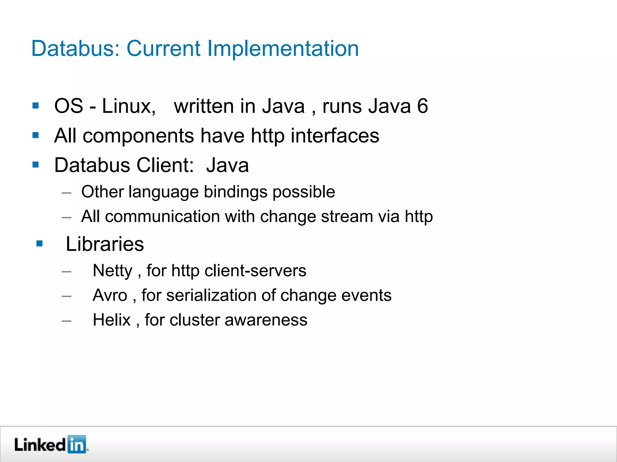 Databus: Current Implementation
 OS - Linux, written in Java , runs Java 6
 All components have http interfaces
 Databus Client: Java
– Other language bindings possible
– All communication with change stream via http
 Libraries
– Netty , for http client-servers
– Avro , for serialization of change events
– Helix , for cluster awareness
 