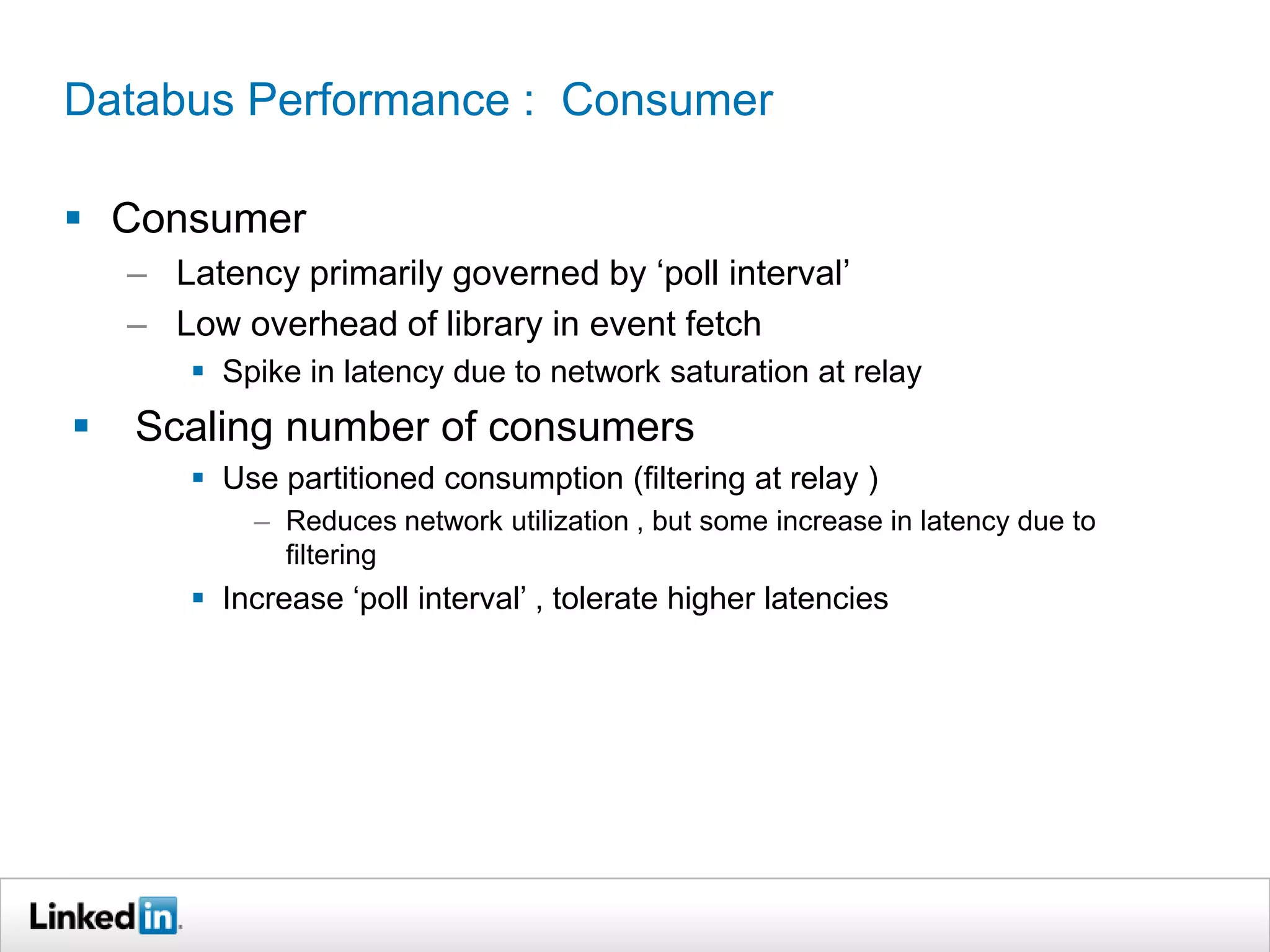 Databus Performance : Consumer
 Consumer
– Latency primarily governed by ‘poll interval’
– Low overhead of library in event fetch
 Spike in latency due to network saturation at relay
 Scaling number of consumers
 Use partitioned consumption (filtering at relay )
– Reduces network utilization , but some increase in latency due to
filtering
 Increase ‘poll interval’ , tolerate higher latencies
 
