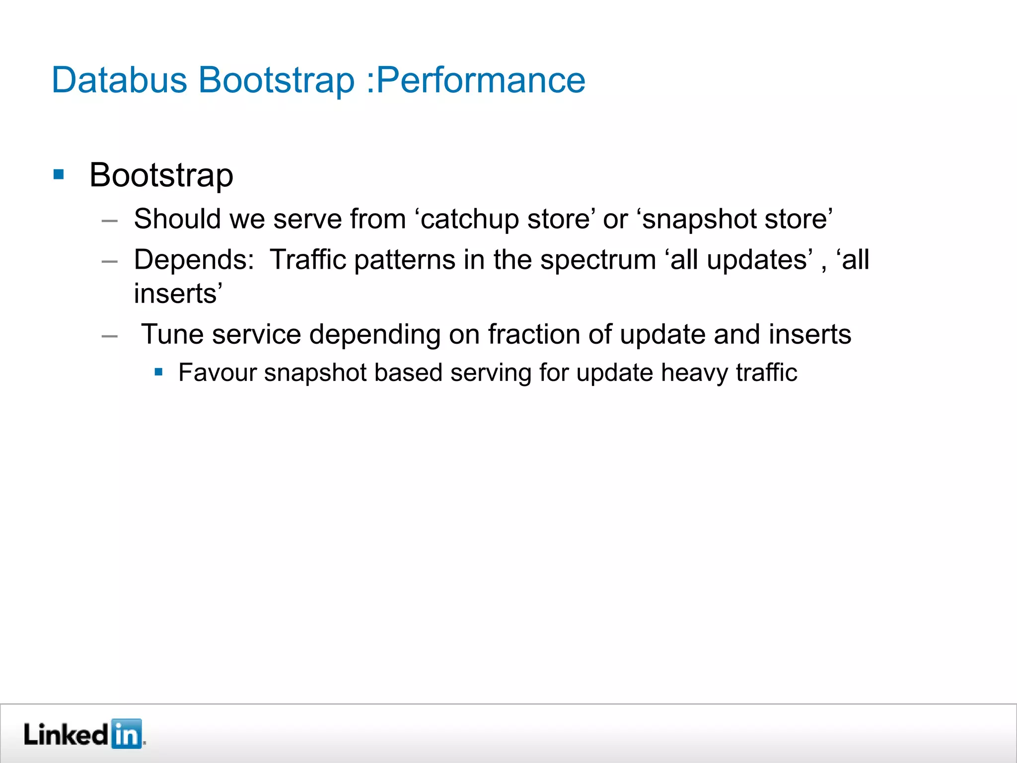 Databus Bootstrap :Performance
 Bootstrap
– Should we serve from ‘catchup store’ or ‘snapshot store’
– Depends: Traffic patterns in the spectrum ‘all updates’ , ‘all
inserts’
– Tune service depending on fraction of update and inserts
 Favour snapshot based serving for update heavy traffic
 