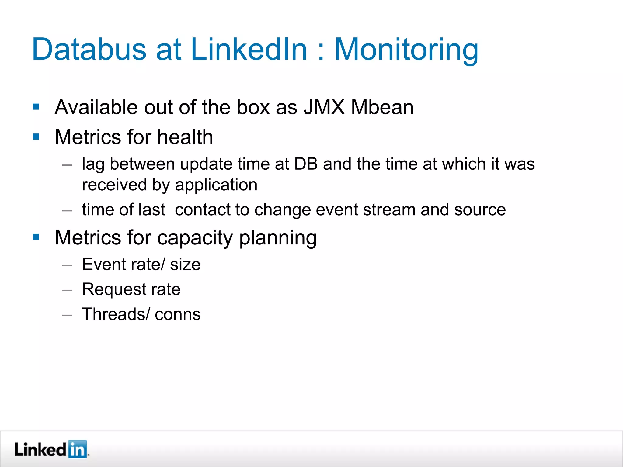 Databus at LinkedIn : Monitoring
 Available out of the box as JMX Mbean
 Metrics for health
– lag between update time at DB and the time at which it was
received by application
– time of last contact to change event stream and source
 Metrics for capacity planning
– Event rate/ size
– Request rate
– Threads/ conns
 